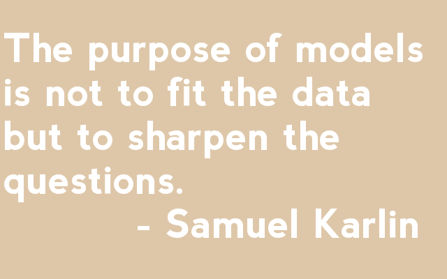 The purpose of models is not to fit the data but to sharpen the questions.            - Samuel Karlin 