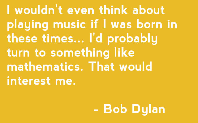 I wouldn't even think about playing music if I was born in these times... I'd probably turn to something like mathematics. That would interest me. - Bob Dylan