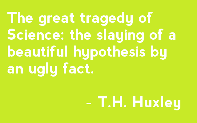 The great tragedy of Science: the slaying of a beautiful hypothesis by an ugly fact. - T.H. Huxley